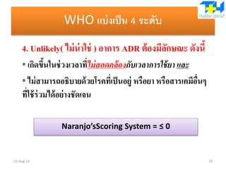 WHO แบ่งเป็น 4 ระดับ
4. Unlikely( ไม่น่าใช่ ) อาการ ADR ต้องมีลักษณะ ดังนี้
* เกิดขึ้นในช่วงเวลาที่ไม่สอดคล้องกับเวลาการใช้ยา และ
* ไม่สามารถอธิบายด้วยโรคที่เป็นอยู่ หรือยา หรือสารเคมีอื่นๆ
ที่ใช้ร่วมได้อย่างชัดเจน
15-Aug-14 78
Naranjo’sScoring System = ≤ 0
 