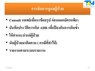 การจัดการดูแลผู้ป่ วย
• Consult แพทย์เพื่อหาข้อสรุป ก่อนออกบัตรแพ้ยา
• บันทึกประวัติการเกิด ADR เพื่อป้ องกันการเกิดซ้า
• ให้คาแนะนาแก่ผู้ป่ วย
• นัดผู้ป่ วยมาติดตาม ( กรณีที่ทาได้)
• รายงานตามระบบรายงาน
15-Aug-14 79
 