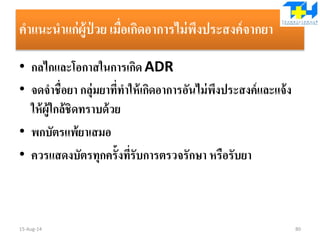 คาแนะนาแก่ผู้ป่ วย เมื่อเกิดอาการไม่พึงประสงค์จากยา
• กลไกและโอกาสในการเกิด ADR
• จดจาชื่อยา กลุ่มยาที่ทาให้เกิดอาการอันไม่พึงประสงค์และแจ้ง
ให้ผู้ใกล้ชิดทราบด้วย
• พกบัตรแพ้ยาเสมอ
• ควรแสดงบัตรทุกครั้งที่รับการตรวจรักษา หรือรับยา
15-Aug-14 80
 