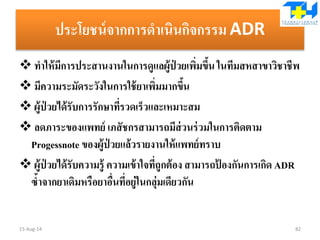 ประโยชน์จากการดาเนินกิจกรรม ADR
 ทาให้มีการประสานงานในการดูแลผู้ป่ วยเพิ่มขึ้น ในทีมสหสาขาวิชาชีพ
 มีความระมัดระวังในการใช้ยาเพิ่มมากขึ้น
 ผู้ป่ วยได้รับการรักษาที่รวดเร็วและเหมาะสม
 ลดภาระของแพทย์ เภสัชกรสามารถมีส่วนร่วมในการติดตาม
Progessnote ของผู้ป่ วยแล้วรายงานให้แพทย์ทราบ
 ผู้ป่ วยได้รับความรู้ ความเข้าใจที่ถูกต้อง สามารถป้ องกันการเกิด ADR
ซ้าจากยาเดิมหรือยาอื่นที่อยู่ในกลุ่มเดียวกัน
15-Aug-14 82
 