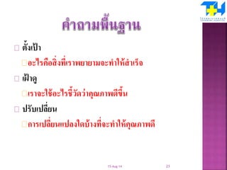 ตั้งเป้ า
อะไรคือสิ่งที่เราพยายามจะทาให้สาเร็จ
เฝ้ าดู
เราจะใช้อะไรชี้วัดว่าคุณภาพดีขึ้น
ปรับเปลี่ยน
การเปลี่ยนแปลงใดบ้างที่จะทาให้คุณภาพดี
15-Aug-14 23
 