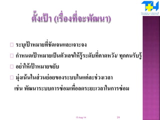 ระบุเป้ าหมายที่ชัดเจนและเจาะจง
กาหนดเป้ าหมายเป็นตัวเลขให้รู้ระดับที่คาดหวัง/ ทุกคนรับรู้
อย่าให้เป้ าหมายขยับ
มุ่งเน้นในส่วนย่อยของระบบในแต่ละช่วงเวลา
เช่น พัฒนาระบบการซ่อมเพื่อลดระยะเวลาในการซ่อม
15-Aug-14 24
 
