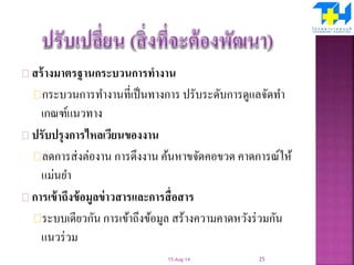 สร้างมาตรฐานกระบวนการทางาน
กระบวนการทางานที่เป็นทางการ ปรับระดับการดูแลจัดทา
เกณฑ์แนวทาง
ปรับปรุงการไหลเวียนของงาน
ลดการส่งต่องาน การดึงงาน ค้นหาขจัดคอขวด คาดการณ์ให้
แม่นยา
การเข้าถึงข้อมูลข่าวสารและการสื่อสาร
ระบบเดียวกัน การเข้าถึงข้อมูล สร้างความคาดหวังร่วมกัน
แนวร่วม
15-Aug-14 25
 