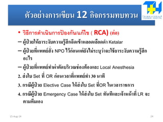 ตัวอย่างการเขียน 12 กิจกรรมทบทวน
• วิธีการดาเนินการป้ องกัน/แก้ไข ( RCA) (ต่อ)
– ผู้ป่ วยให้ยาระงับความรู้สึกฉีดเข้าหลอดเลือดดา Ketalar
– ผู้ป่ วยที่แพทย์สั่ง NPO ไว้ก่อนแต่ยังไม่ระบุว่าจะใช้ยาระงับความรู้สึก
อะไร
– ผู้ป่ วยที่แพทย์ทาผ่าตัดบริเวณช่องท้องและ Local Anesthesia
2. ส่งใบ Set ที่ OR ก่อนเวลาที่แพทย์ทา 30 นาที
3. กรณีผู้ป่ วย Elective Case ให้ส่งใบ Set ที่OR ในเวลาราชการ
4. กรณีผู้ป่ วย Emergency Case ให้ส่งใบ Set ทันทีและเจ้าหน้าที่ LR จะ
ตามทีมเอง
15-Aug-14 24
 