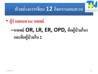 ตัวอย่างการเขียน 12 กิจกรรมทบทวน
• ผู้ร่วมทบทวน/ แพทย์
–แพทย์ OR, LR, ER, OPD, ตึกผู้ป่ วยใน1
และตึกผู้ป่ วยใน 2
15-Aug-14 25
 