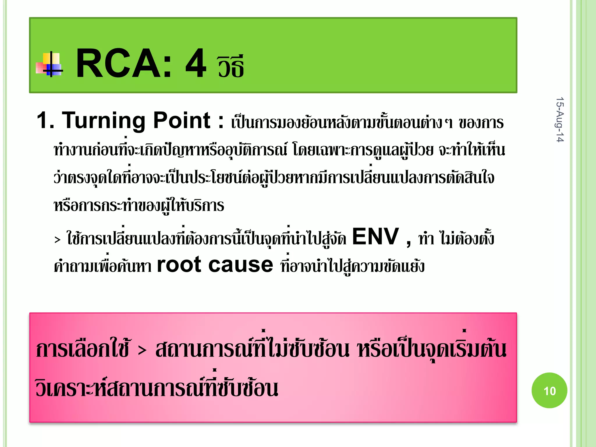 RCA: 4 วิธี
15-Aug-14
10
1. Turning Point : เป็นการมองย้อนหลังตามขั้นตอนต่างๆ ของการ
ทางานก่อนที่จะเกิดปัญหาหรืออุบัติการณ์ โดยเฉพาะการดูแลผู้ป่ วย จะทาให้เห็น
ว่าตรงจุดใดที่อาจจะเป็นประโยชน์ต่อผู้ป่ วยหากมีการเปลี่ยนแปลงการตัดสินใจ
หรือการกระทาของผู้ให้บริการ
> ใช้การเปลี่ยนแปลงที่ต้องการนี้เป็นจุดที่นาไปสู่จัด ENV , ทา ไม่ต้องตั้ง
คาถามเพื่อค้นหา root cause ที่อาจนาไปสู่ความขัดแย้ง
การเลือกใช้ > สถานการณ์ที่ไม่ซับซ้อน หรือเป็นจุดเริ่มต้น
วิเคราะห์สถานการณ์ที่ซับซ้อน
 