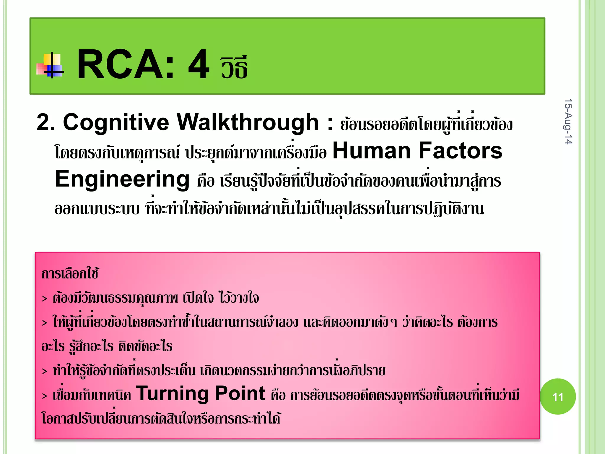 RCA: 4 วิธี
15-Aug-14
11
2. Cognitive Walkthrough : ย้อนรอยอดีตโดยผู้ที่เกี่ยวข้อง
โดยตรงกับเหตุการณ์ ประยุกต์มาจากเครื่องมือ Human Factors
Engineering คือ เรียนรู้ปัจจัยที่เป็นข้อจากัดของคนเพื่อนามาสู่การ
ออกแบบระบบ ที่จะทาให้ข้อจากัดเหล่านั้นไม่เป็นอุปสรรคในการปฏิบัติงาน
การเลือกใช้
> ต้องมีวัฒนธรรมคุณภาพ เปิดใจ ไว้วางใจ
> ให้ผู้ที่เกี่ยวข้องโดยตรงทาซ้าในสถานการณ์จาลอง และคิดออกมาดังๆ ว่าคิดอะไร ต้องการ
อะไร รู้สึกอะไร ติดขัดอะไร
> ทาให้รู้ข้อจากัดที่ตรงประเด็น เกิดนวตกรรมง่ายกว่าการนั่งอภิปราย
> เชื่อมกับเทคนิค Turning Point คือ การย้อนรอยอดีตตรงจุดหรือขั้นตอนที่เห็นว่ามี
โอกาสปรับเปลี่ยนการตัดสินใจหรือการกระทาได้
 
