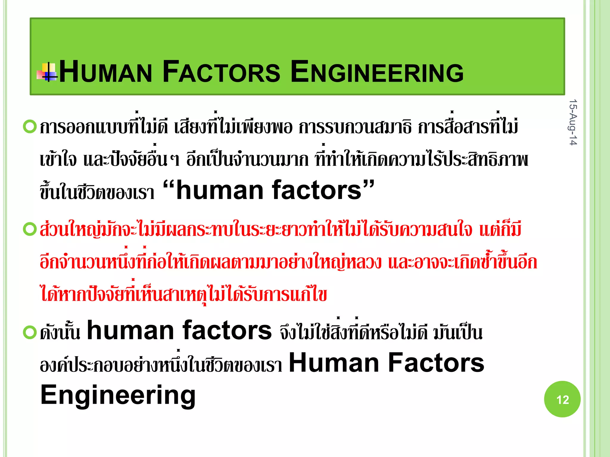 HUMAN FACTORS ENGINEERING
การออกแบบที่ไม่ดี เสียงที่ไม่เพียงพอ การรบกวนสมาธิ การสื่อสารที่ไม่
เข้าใจ และปัจจัยอื่นๆ อีกเป็นจานวนมาก ที่ทาให้เกิดความไร้ประสิทธิภาพ
ขึ้นในชีวิตของเรา “human factors”
ส่วนใหญ่มักจะไม่มีผลกระทบในระยะยาวทาให้ไม่ได้รับความสนใจ แต่ก็มี
อีกจานวนหนึ่งที่ก่อให้เกิดผลตามมาอย่างใหญ่หลวง และอาจจะเกิดซ้าขึ้นอีก
ได้หากปัจจัยที่เห็นสาเหตุไม่ได้รับการแก้ไข
ดังนั้น human factors จึงไม่ใช่สิ่งที่ดีหรือไม่ดี มันเป็น
องค์ประกอบอย่างหนึ่งในชีวิตของเรา Human Factors
Engineering
15-Aug-14
12
 