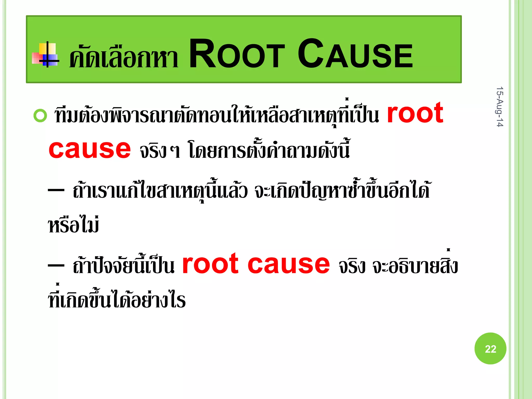 คัดเลือกหา ROOT CAUSE
 ทีมต้องพิจารณาตัดทอนให้เหลือสาเหตุที่เป็น root
cause จริงๆ โดยการตั้งคาถามดังนี้
– ถ้าเราแก้ไขสาเหตุนี้แล้ว จะเกิดปัญหาซ้าขึ้นอีกได้
หรือไม่
– ถ้าปัจจัยนี้เป็น root cause จริง จะอธิบายสิ่ง
ที่เกิดขึ้นได้อย่างไร
15-Aug-14
22
 