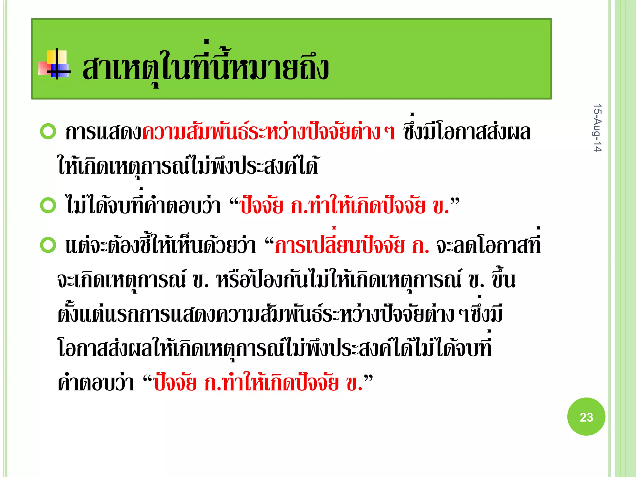 สาเหตุในที่นี้หมายถึง
 การแสดงความสัมพันธ์ระหว่างปัจจัยต่างๆ ซึ่งมีโอกาสส่งผล
ให้เกิดเหตุการณ์ไม่พึงประสงค์ได้
 ไม่ได้จบที่คาตอบว่า “ปัจจัย ก.ทาให้เกิดปัจจัย ข.”
 แต่จะต้องชี้ให้เห็นด้วยว่า “การเปลี่ยนปัจจัย ก. จะลดโอกาสที่
จะเกิดเหตุการณ์ ข. หรือป้ องกันไม่ให้เกิดเหตุการณ์ ข. ขึ้น
ตั้งแต่แรกการแสดงความสัมพันธ์ระหว่างปัจจัยต่างๆซึ่งมี
โอกาสส่งผลให้เกิดเหตุการณ์ไม่พึงประสงค์ได้ไม่ได้จบที่
คาตอบว่า “ปัจจัย ก.ทาให้เกิดปัจจัย ข.”
15-Aug-14
23
 