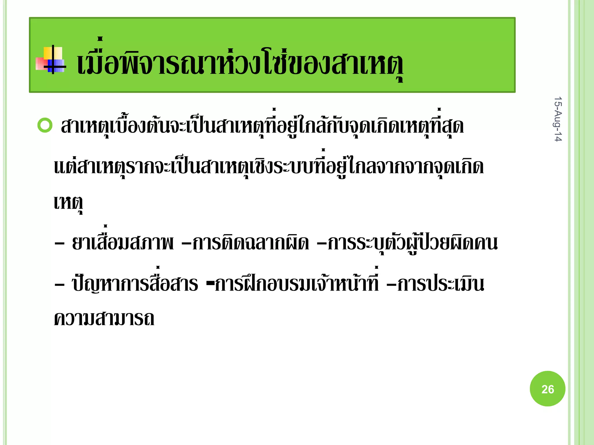 เมื่อพิจารณาห่วงโซ่ของสาเหตุ
 สาเหตุเบื้องต้นจะเป็นสาเหตุที่อยู่ใกล้กับจุดเกิดเหตุที่สุด
แต่สาเหตุรากจะเป็นสาเหตุเชิงระบบที่อยู่ไกลจากจากจุดเกิด
เหตุ
- ยาเสื่อมสภาพ -การติดฉลากผิด -การระบุตัวผู้ป่ วยผิดคน
- ปัญหาการสื่อสาร -การฝึกอบรมเจ้าหน้าที่ -การประเมิน
ความสามารถ
15-Aug-14
26
 