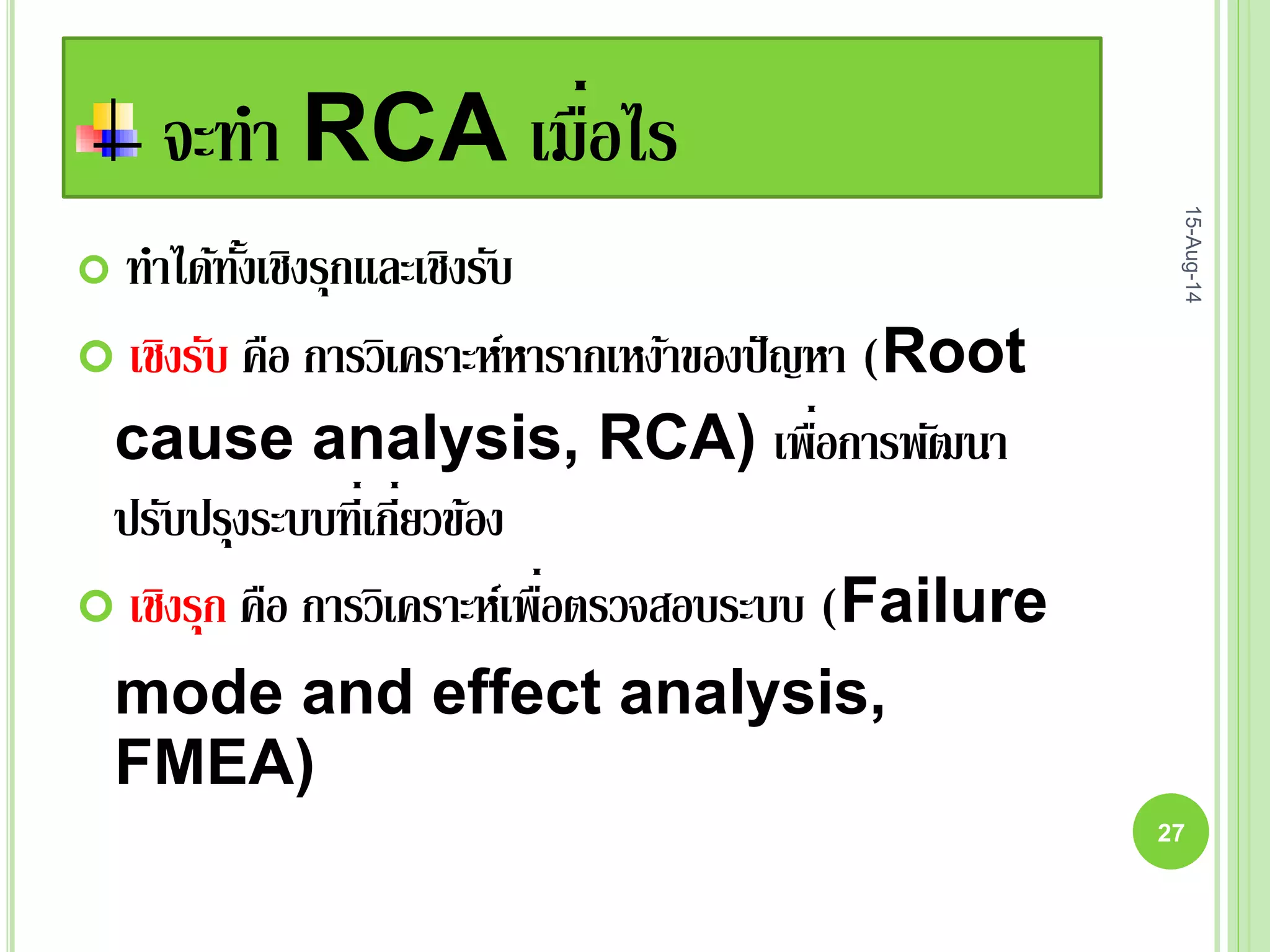 จะทา RCA เมื่อไร
 ทาได้ทั้งเชิงรุกและเชิงรับ
 เชิงรับ คือ การวิเคราะห์หารากเหง้าของปัญหา (Root
cause analysis, RCA) เพื่อการพัฒนา
ปรับปรุงระบบที่เกี่ยวข้อง
 เชิงรุก คือ การวิเคราะห์เพื่อตรวจสอบระบบ (Failure
mode and effect analysis,
FMEA)
15-Aug-14
27
 
