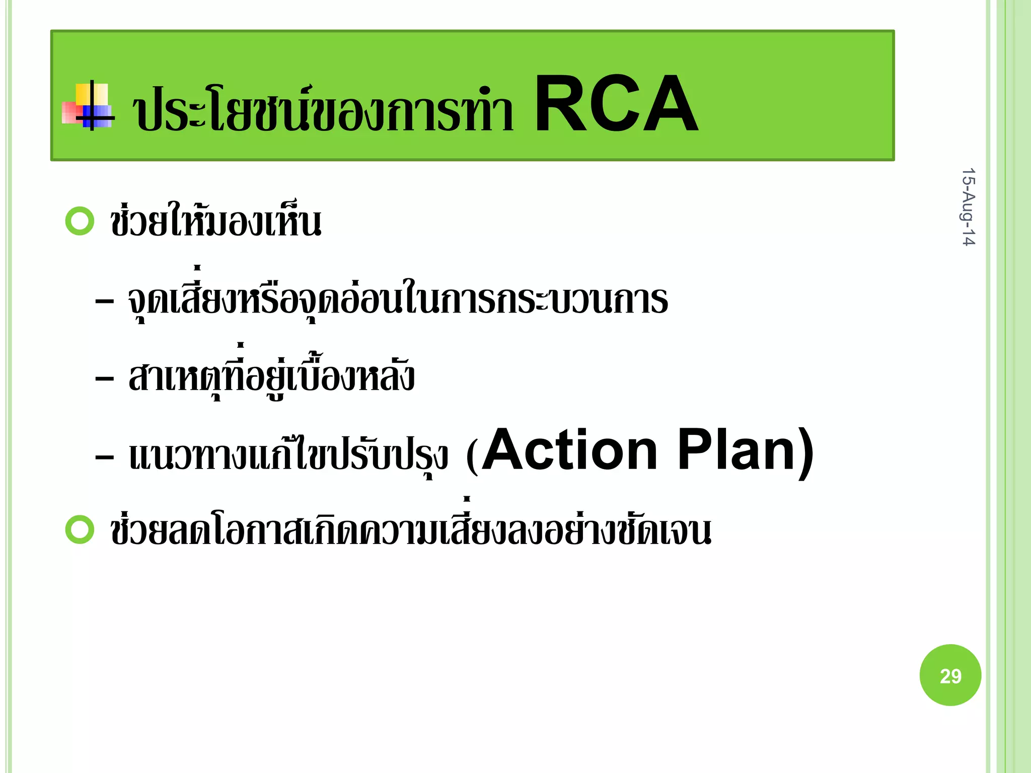 ประโยชน์ของการทา RCA
 ช่วยให้มองเห็น
- จุดเสี่ยงหรือจุดอ่อนในการกระบวนการ
- สาเหตุที่อยู่เบื้องหลัง
- แนวทางแก้ไขปรับปรุง (Action Plan)
 ช่วยลดโอกาสเกิดความเสี่ยงลงอย่างชัดเจน
15-Aug-14
29
 