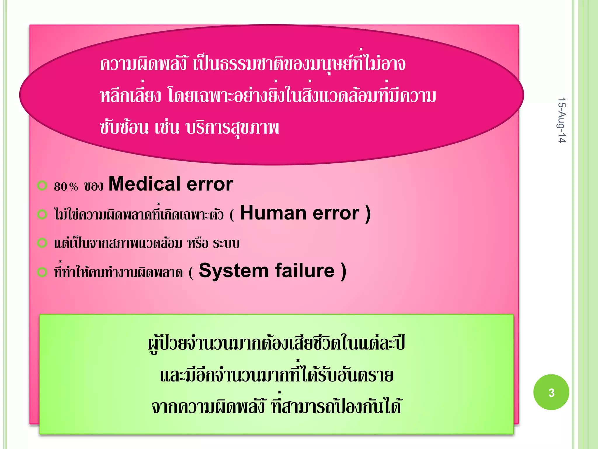  80% ของ Medical error
 ไม่ใช่ความผิดพลาดที่เกิดเฉพาะตัว ( Human error )
 แต่เป็นจากสภาพแวดล้อม หรือ ระบบ
 ที่ทาให้คนทางานผิดพลาด ( System failure )
ความผิดพลัง้เป็นธรรมชาติของมนุษย์ที่ไม่อาจ
หลีกเลี่ยง โดยเฉพาะอย่างยิ่งในสิ่งแวดล้อมที่มีความ
ซับซ้อน เช่น บริการสุขภาพ
ผู้ป่ วยจานวนมากต้องเสียชีวิตในแต่ละปี
และมีอีกจานวนมากที่ได้รับอันตราย
จากความผิดพลัง้ที่สามารถป้ องกันได้
15-Aug-14
3
 