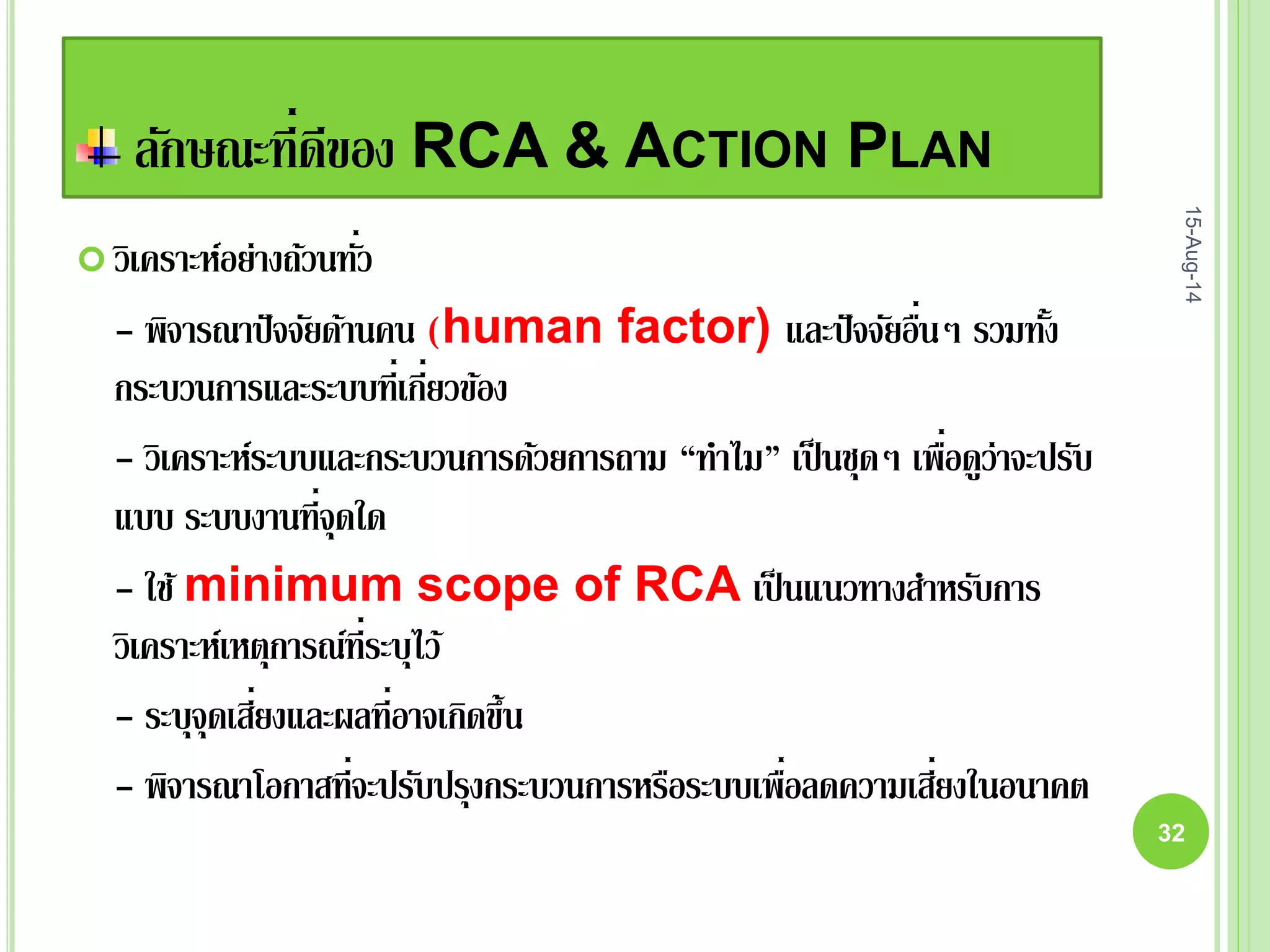 ลักษณะที่ดีของ RCA & ACTION PLAN
 วิเคราะห์อย่างถ้วนทั่ว
- พิจารณาปัจจัยด้านคน (human factor) และปัจจัยอื่นๆ รวมทั้ง
กระบวนการและระบบที่เกี่ยวข้อง
- วิเคราะห์ระบบและกระบวนการด้วยการถาม “ทาไม” เป็นชุดๆ เพื่อดูว่าจะปรับ
แบบ ระบบงานที่จุดใด
- ใช้ minimum scope of RCA เป็นแนวทางสาหรับการ
วิเคราะห์เหตุการณ์ที่ระบุไว้
- ระบุจุดเสี่ยงและผลที่อาจเกิดขึ้น
- พิจารณาโอกาสที่จะปรับปรุงกระบวนการหรือระบบเพื่อลดความเสี่ยงในอนาคต
15-Aug-14
32
 