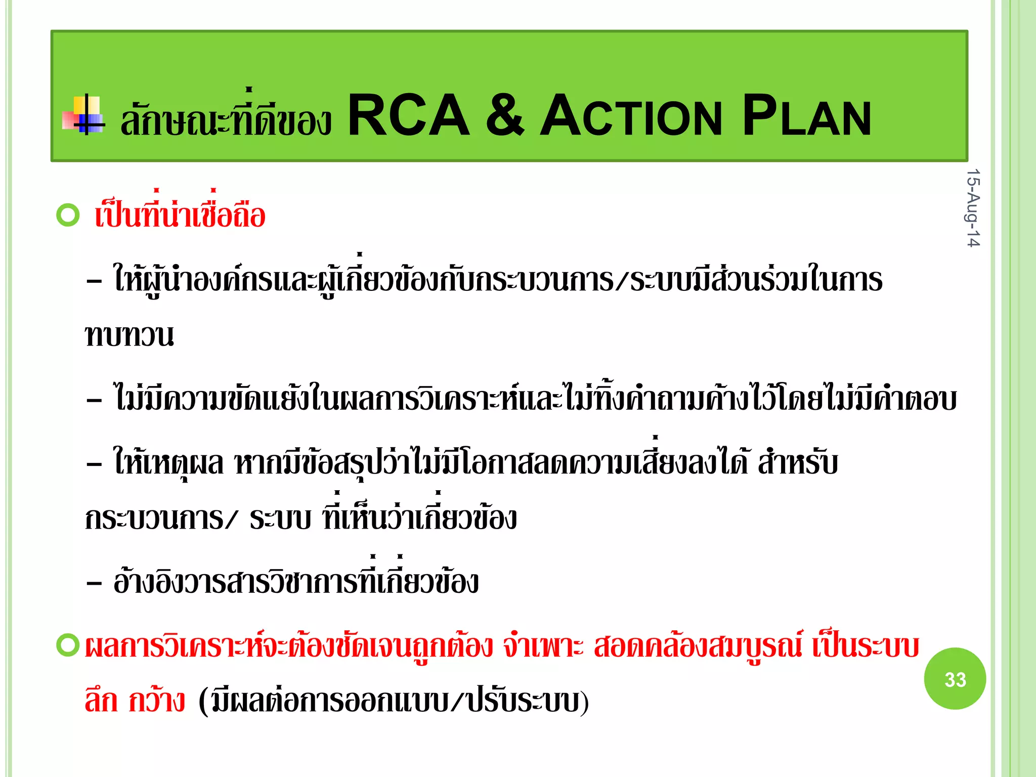 ลักษณะที่ดีของ RCA & ACTION PLAN
 เป็นที่น่าเชื่อถือ
- ให้ผู้นาองค์กรและผู้เกี่ยวข้องกับกระบวนการ/ระบบมีส่วนร่วมในการ
ทบทวน
- ไม่มีความขัดแย้งในผลการวิเคราะห์และไม่ทิ้งคาถามค้างไว้โดยไม่มีคาตอบ
- ให้เหตุผล หากมีข้อสรุปว่าไม่มีโอกาสลดความเสี่ยงลงได้สาหรับ
กระบวนการ/ ระบบ ที่เห็นว่าเกี่ยวข้อง
- อ้างอิงวารสารวิชาการที่เกี่ยวข้อง
ผลการวิเคราะห์จะต้องชัดเจนถูกต้อง จาเพาะ สอดคล้องสมบูรณ์ เป็นระบบ
ลึก กว้าง (มีผลต่อการออกแบบ/ปรับระบบ)
15-Aug-14
33
 