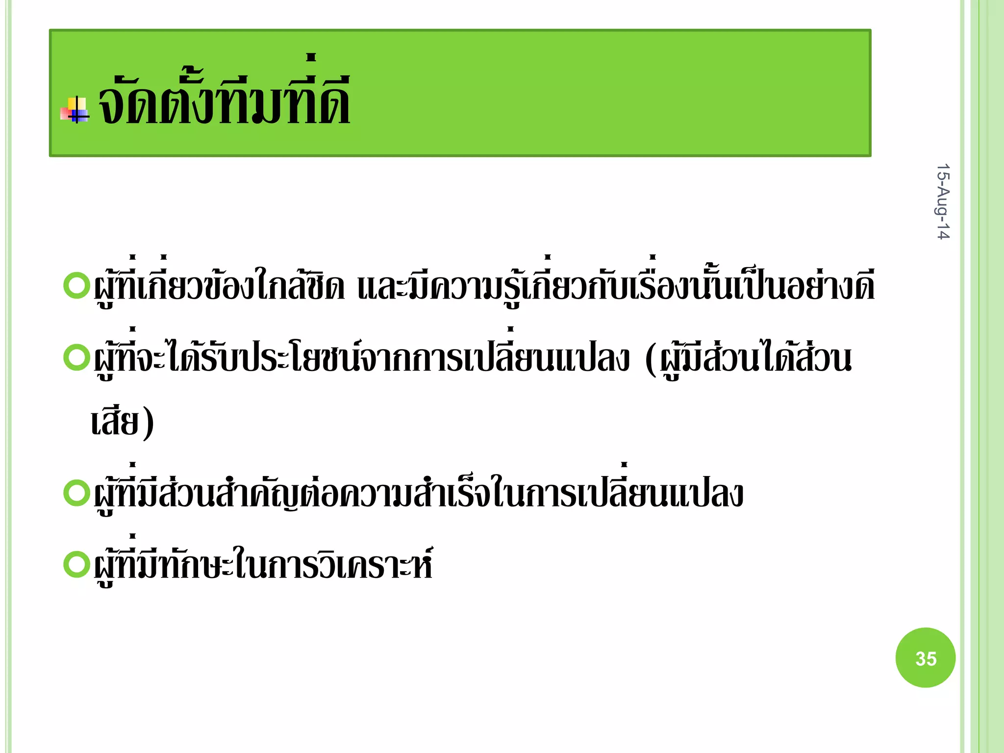 จัดตั้งทีมที่ดี
ผู้ที่เกี่ยวข้องใกล้ชิด และมีความรู้เกี่ยวกับเรื่องนั้นเป็นอย่างดี
ผู้ที่จะได้รับประโยชน์จากการเปลี่ยนแปลง (ผู้มีส่วนได้ส่วน
เสีย)
ผู้ที่มีส่วนสาคัญต่อความสาเร็จในการเปลี่ยนแปลง
ผู้ที่มีทักษะในการวิเคราะห์
15-Aug-14
35
 