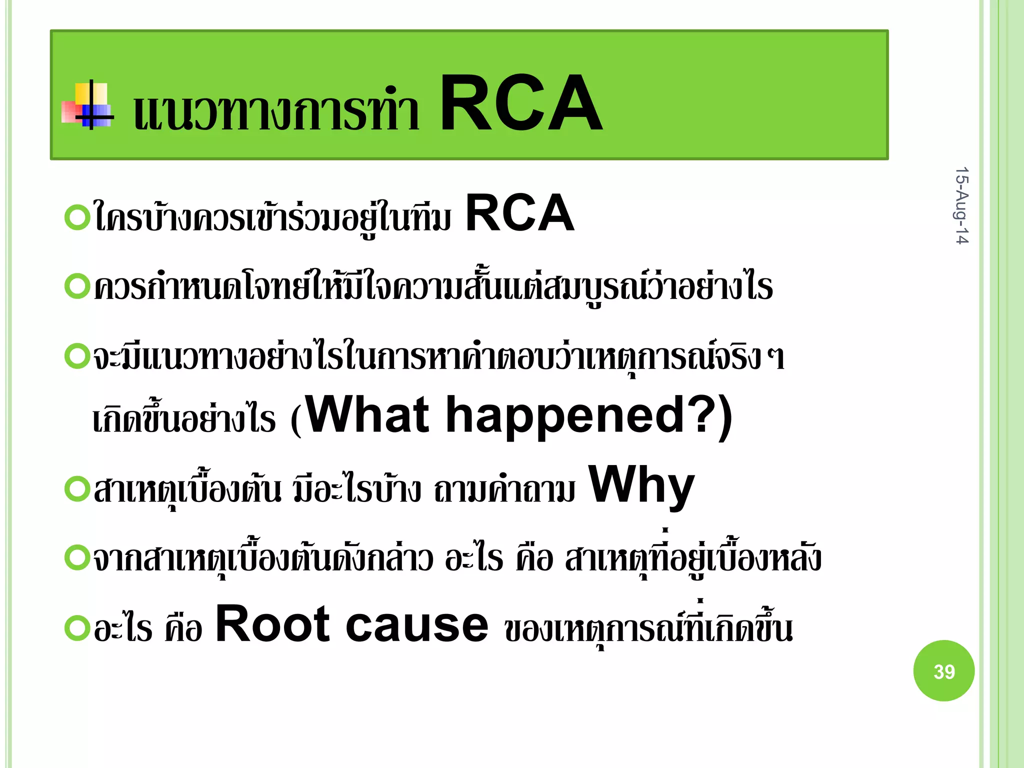 แนวทางการทา RCA
ใครบ้างควรเข้าร่วมอยู่ในทีม RCA
ควรกาหนดโจทย์ให้มีใจความสั้นแต่สมบูรณ์ว่าอย่างไร
จะมีแนวทางอย่างไรในการหาคาตอบว่าเหตุการณ์จริงๆ
เกิดขึ้นอย่างไร (What happened?)
สาเหตุเบื้องต้น มีอะไรบ้าง ถามคาถาม Why
จากสาเหตุเบื้องต้นดังกล่าว อะไร คือ สาเหตุที่อยู่เบื้องหลัง
อะไร คือ Root cause ของเหตุการณ์ที่เกิดขึ้น
15-Aug-14
39
 