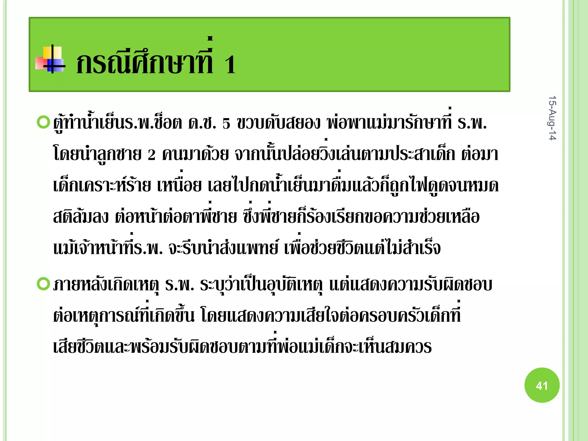 กรณีศึกษาที่ 1
ตู้ทาน้าเย็นร.พ.ช็อต ด.ช. 5 ขวบดับสยอง พ่อพาแม่มารักษาที่ ร.พ.
โดยนาลูกชาย 2 คนมาด้วย จากนั้นปล่อยวิ่งเล่นตามประสาเด็ก ต่อมา
เด็กเคราะห์ร้าย เหนื่อย เลยไปกดน้าเย็นมาดื่มแล้วก็ถูกไฟดูดจนหมด
สติล้มลง ต่อหน้าต่อตาพี่ชาย ซึ่งพี่ชายก็ร้องเรียกขอความช่วยเหลือ
แม้เจ้าหน้าที่ร.พ. จะรีบนาส่งแพทย์ เพื่อช่วยชีวิตแต่ไม่สาเร็จ
ภายหลังเกิดเหตุ ร.พ. ระบุว่าเป็นอุบัติเหตุ แต่แสดงความรับผิดชอบ
ต่อเหตุการณ์ที่เกิดขึ้น โดยแสดงความเสียใจต่อครอบครัวเด็กที่
เสียชีวิตและพร้อมรับผิดชอบตามที่พ่อแม่เด็กจะเห็นสมควร
15-Aug-14
41
 