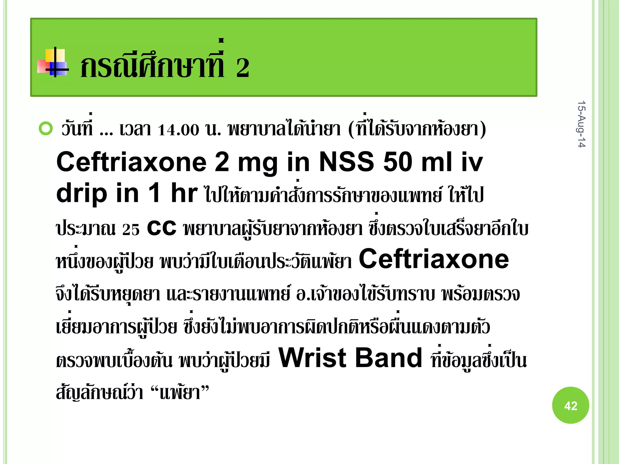 กรณีศึกษาที่ 2
 วันที่ ... เวลา 14.00 น. พยาบาลได้นายา (ที่ได้รับจากห้องยา)
Ceftriaxone 2 mg in NSS 50 ml iv
drip in 1 hr ไปให้ตามคาสั่งการรักษาของแพทย์ ให้ไป
ประมาณ 25 cc พยาบาลผู้รับยาจากห้องยา ซึ่งตรวจใบเสร็จยาอีกใบ
หนึ่งของผู้ป่ วย พบว่ามีใบเตือนประวัติแพ้ยา Ceftriaxone
จึงได้รีบหยุดยา และรายงานแพทย์ อ.เจ้าของไข้รับทราบ พร้อมตรวจ
เยี่ยมอาการผู้ป่ วย ซึ่งยังไม่พบอาการผิดปกติหรือผื่นแดงตามตัว
ตรวจพบเบื้องต้น พบว่าผู้ป่ วยมี Wrist Band ที่ข้อมูลซึ่งเป็น
สัญลักษณ์ว่า “แพ้ยา”
15-Aug-14
42
 
