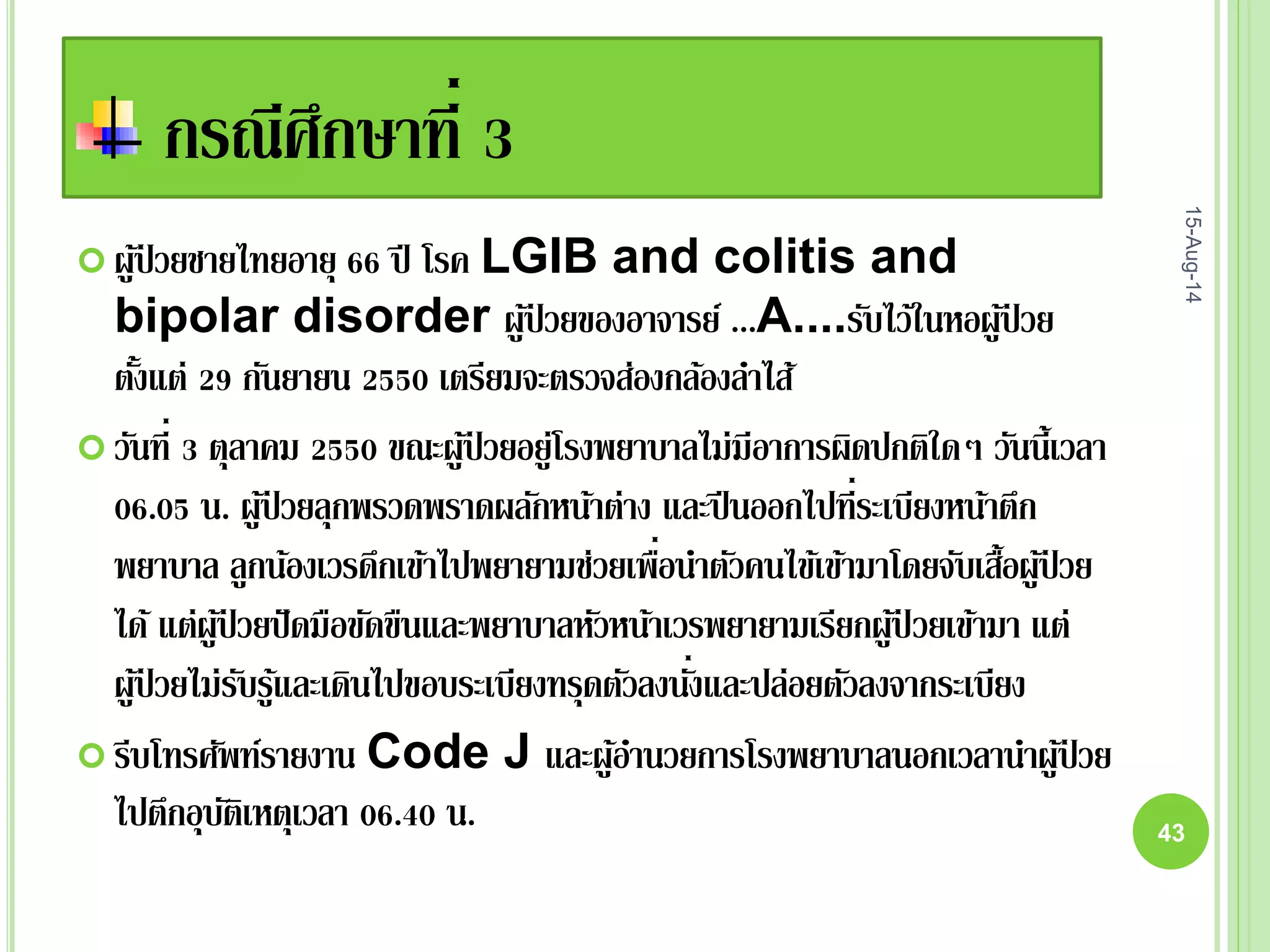 กรณีศึกษาที่ 3
 ผู้ป่ วยชายไทยอายุ 66 ปี โรค LGIB and colitis and
bipolar disorder ผู้ป่ วยของอาจารย์ ...A....รับไว้ในหอผู้ป่ วย
ตั้งแต่ 29 กันยายน 2550 เตรียมจะตรวจส่องกล้องลาไส้
 วันที่ 3 ตุลาคม 2550 ขณะผู้ป่ วยอยู่โรงพยาบาลไม่มีอาการผิดปกติใดๆ วันนี้เวลา
06.05 น. ผู้ป่ วยลุกพรวดพราดผลักหน้าต่าง และปีนออกไปที่ระเบียงหน้าตึก
พยาบาล ลูกน้องเวรดึกเข้าไปพยายามช่วยเพื่อนาตัวคนไข้เข้ามาโดยจับเสื้อผู้ป่ วย
ได้ แต่ผู้ป่ วยปัดมือขัดขืนและพยาบาลหัวหน้าเวรพยายามเรียกผู้ป่ วยเข้ามา แต่
ผู้ป่ วยไม่รับรู้และเดินไปขอบระเบียงทรุดตัวลงนั่งและปล่อยตัวลงจากระเบียง
 รีบโทรศัพท์รายงาน Code J และผู้อานวยการโรงพยาบาลนอกเวลานาผู้ป่ วย
ไปตึกอุบัติเหตุเวลา 06.40 น.
15-Aug-14
43
 