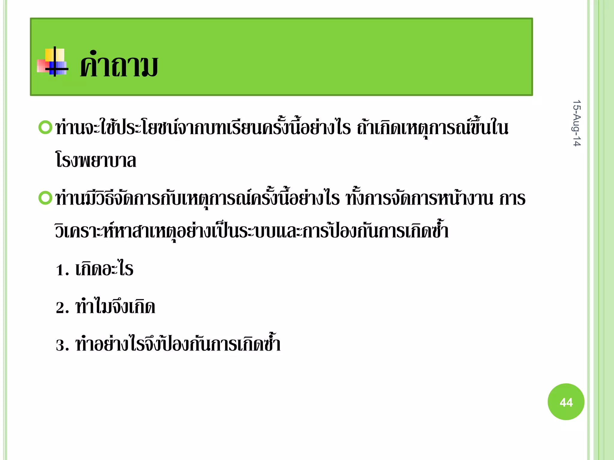 คาถาม
ท่านจะใช้ประโยชน์จากบทเรียนครั้งนี้อย่างไร ถ้าเกิดเหตุการณ์ขึ้นใน
โรงพยาบาล
ท่านมีวิธีจัดการกับเหตุการณ์ครั้งนี้อย่างไร ทั้งการจัดการหน้างาน การ
วิเคราะห์หาสาเหตุอย่างเป็นระบบและการป้ องกันการเกิดซ้า
1. เกิดอะไร
2. ทาไมจึงเกิด
3. ทาอย่างไรจึงป้ องกันการเกิดซ้า
15-Aug-14
44
 