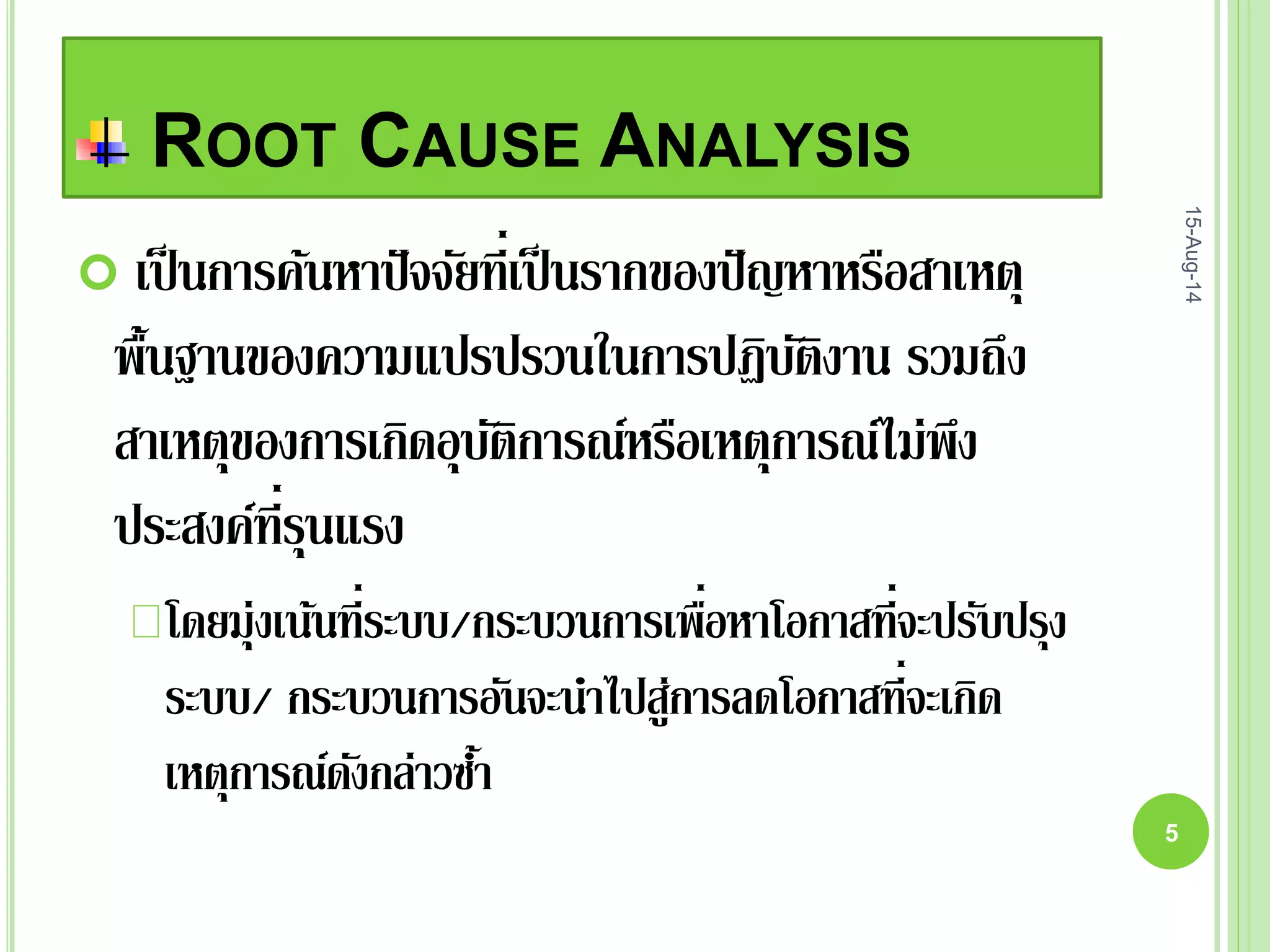 ROOT CAUSE ANALYSIS
 เป็นการค้นหาปัจจัยที่เป็นรากของปัญหาหรือสาเหตุ
พื้นฐานของความแปรปรวนในการปฏิบัติงาน รวมถึง
สาเหตุของการเกิดอุบัติการณ์หรือเหตุการณ์ไม่พึง
ประสงค์ที่รุนแรง
โดยมุ่งเน้นที่ระบบ/กระบวนการเพื่อหาโอกาสที่จะปรับปรุง
ระบบ/ กระบวนการอันจะนาไปสู่การลดโอกาสที่จะเกิด
เหตุการณ์ดังกล่าวซ้า
15-Aug-14
5
 
