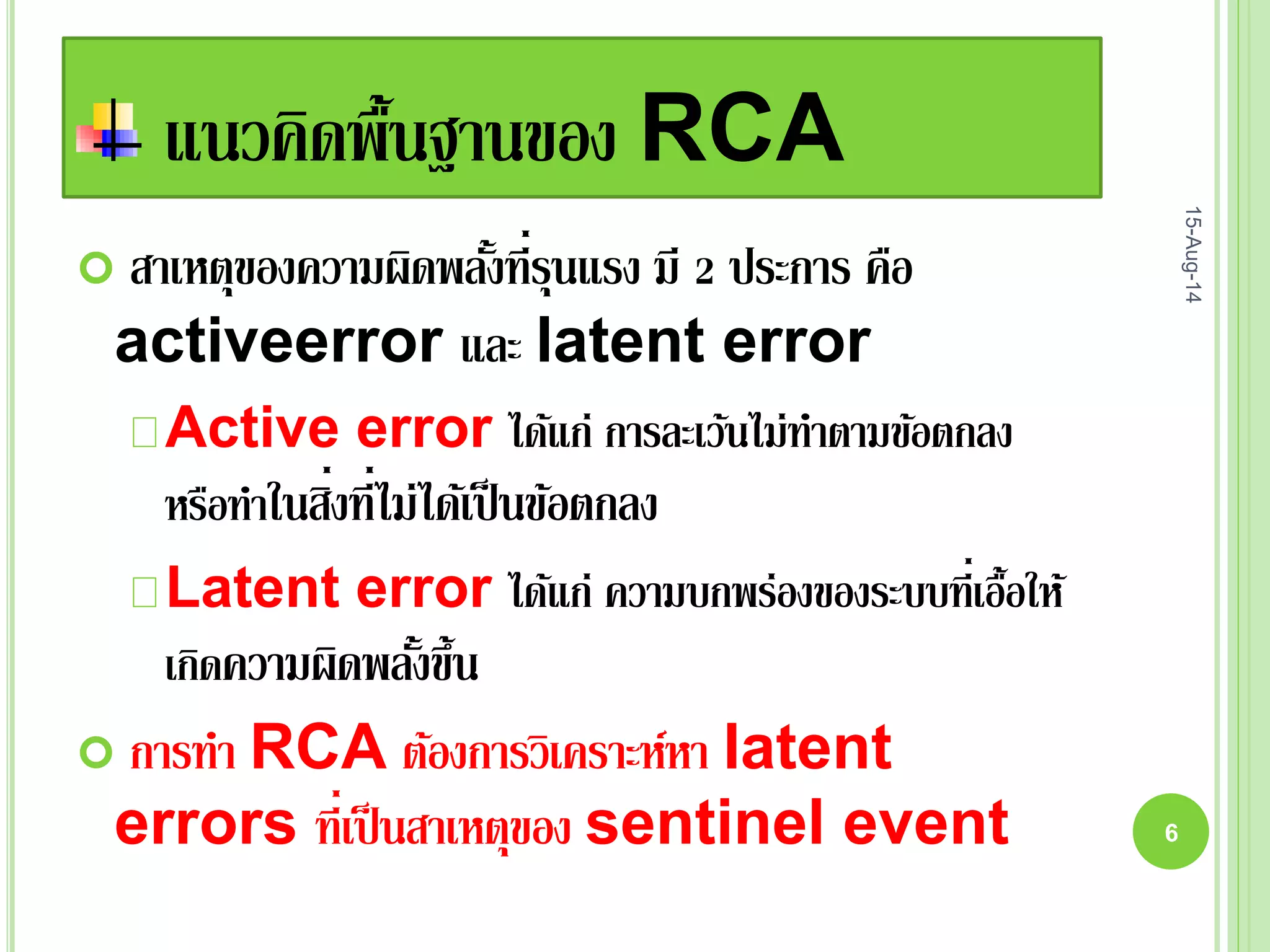 แนวคิดพื้นฐานของ RCA
 สาเหตุของความผิดพลั้งที่รุนแรง มี 2 ประการ คือ
activeerror และ latent error
Active error ได้แก่ การละเว้นไม่ทาตามข้อตกลง
หรือทาในสิ่งที่ไม่ได้เป็นข้อตกลง
Latent error ได้แก่ ความบกพร่องของระบบที่เอื้อให้
เกิดความผิดพลั้งขึ้น
 การทา RCA ต้องการวิเคราะห์หา latent
errors ที่เป็นสาเหตุของ sentinel event
15-Aug-14
6
 