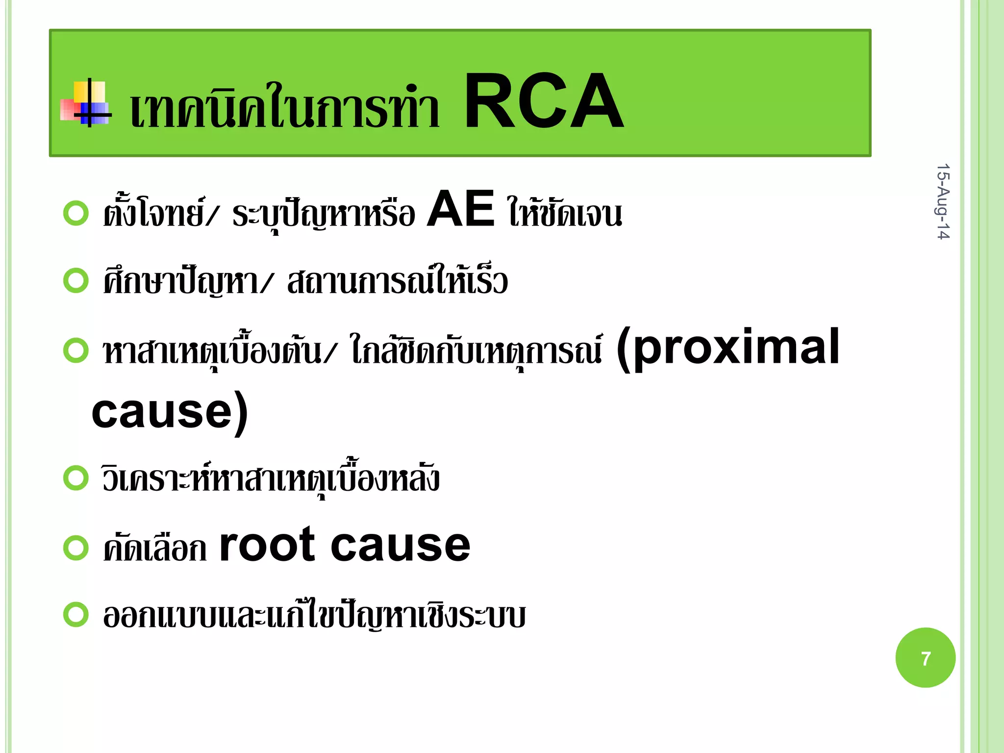 เทคนิคในการทา RCA
 ตั้งโจทย์/ ระบุปัญหาหรือ AE ให้ชัดเจน
 ศึกษาปัญหา/ สถานการณ์ให้เร็ว
 หาสาเหตุเบื้องต้น/ ใกล้ชิดกับเหตุการณ์ (proximal
cause)
 วิเคราะห์หาสาเหตุเบื้องหลัง
 คัดเลือก root cause
 ออกแบบและแก้ไขปัญหาเชิงระบบ
15-Aug-14
7
 