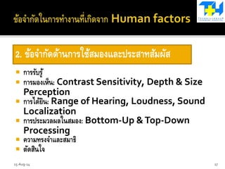  การรับรู้
 การมองเห็น: Contrast Sensitivity, Depth & Size
Perception
 การได้ยิน: Range of Hearing, Loudness, Sound
Localization
 การประมวลผลในสมอง: Bottom-Up &Top-Down
Processing
 ความทรงจาและสมาธิ
 ตัดสินใจ
2. ข้อจากัดด้านการใช้สมองและประสาทสัมผัส
15-Aug-14 17
 