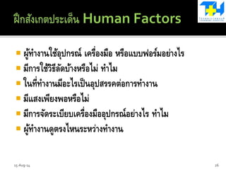  ผู้ทางานใช้อุปกรณ์ เครื่องมือ หรือแบบฟอร์มอย่างไร
 มีการใช้วิธีลัดบ้างหรือไม่ ทาไม
 ในที่ทางานมีอะไรเป็นอุปสรรคต่อการทางาน
 มีแสงเพียงพอหรือไม่
 มีการจัดระเบียบเครื่องมืออุปกรณ์อย่างไร ทาไม
 ผู้ทางานดูตรงไหนระหว่างทางาน
15-Aug-14 26
 