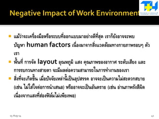  แม้ว่าจะเครื่องมือหรือระบบที่ออกแบบมาอย่างดีที่สุด เราก็ยังอาจจะพบ
ปัญหา human factors เนื่องมาจากสิ่งแวดล้อมทางกายภาพรอบๆ ตัว
เรา
 พื้นที่ การจัด layout อุณหภูมิ แสง คุณภาพของอากาศ ระดับเสียง และ
การรบกวนทางสายตา จะมีผลต่อความสามารถในการทางานของเรา
 สิ่งที่จะเกิดขึ้น เมื่อปัจจัยเหล่านี้เป็นอุปสรรค อาจจะเป็นความไม่สะดวกสบาย
(เช่น ไม่ใส่ใจต่อการนาเสนอ) หรืออาจจะเป็นอันตราย (เช่น อ่านภาพรังสีผิด
เนื่องจากแสงที่ส่องฟิล์มไม่เพียงพอ)
15-Aug-14 41
 