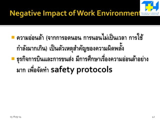  ความอ่อนล้า (จากการอดนอน การนอนไม่เป็นเวลา การใช้
กาลังมากเกิน) เป็นตัวเหตุสาคัญของความผิดพลั้ง
 ธุรกิจการบินและการขนส่ง มีการศึกษาเรื่องความอ่อนล้าอย่าง
มาก เพื่อจัดทา safety protocols
15-Aug-14 42
 