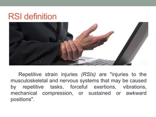 RSI definition
Repetitive strain injuries (RSIs) are "injuries to the
musculoskeletal and nervous systems that may be caused
by repetitive tasks, forceful exertions, vibrations,
mechanical compression, or sustained or awkward
positions".
 