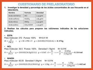 1. Investigar la densidad y porcentaje de los ácidos concentrados de uso frecuente en el
laboratorio.
2. Realizar los cálculos para preparar los volúmenes indicados de las soluciones
indicadas.
• EDTA
Peso molecular: 372 Pureza: 100% M=0.01 M
𝑀 =
𝑔
𝑃𝑀. 𝑉
∴ g = M × PM × V g = 0.01M 372 0.1L = 𝟎. 𝟑𝟕𝟐𝐠
• HCL
Peso molecular: 36.5 Pureza: 100% Densidad:1.16g/ml N= 0.01N
𝑁 =
𝑔
𝑃𝐸. 𝑉
∴ g = 0.01N 36.5g 0.1L g = 0.365 𝑑 =
𝑚
𝑣
∴ 𝑣 =
𝑚
𝑑
=
0.365𝑔
1.16𝑔/𝑚𝑙
= 𝟎. 𝟑𝟏𝟒 𝐦𝐥
• NH4OH
Peso molecular: 60.05 Densidad:1.04g/ml N= 0.01N
𝑁 =
𝑔
𝑃𝐸. 𝑉
∴ g = 0.01N 0.25L 30.011g g = 1.50g 𝑑 =
𝑚
𝑣
∴ 𝑣 =
𝑚
𝑑
=
1.50𝑔
1.04𝑔/𝑚𝑙
= 𝟏. 𝟒𝟒𝟐 𝐦𝐥
Nombre Formula Densidad
Acido clorhídrico HCl 1.19 g/ml
Acido sulfúrico H2SO4 1.84 g/ml
Acido nítrico HNO3 1.51 g/ml
Acido acético CH3-COOH 1.05 g/ml
 
