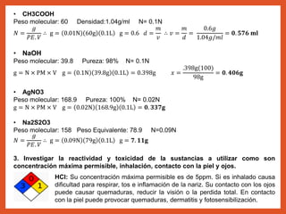 • CH3COOH
Peso molecular: 60 Densidad:1.04g/ml N= 0.1N
𝑁 =
𝑔
𝑃𝐸. 𝑉
∴ g = 0.01N 60g 0.1L g = 0.6 𝑑 =
𝑚
𝑣
∴ 𝑣 =
𝑚
𝑑
=
0.6𝑔
1.04𝑔/𝑚𝑙
= 𝟎. 𝟓𝟕𝟔 𝐦𝐥
• NaOH
Peso molecular: 39.8 Pureza: 98% N= 0.1N
g = N × PM × V g = 0.1N 39.8g 0.1L = 0.398g 𝑥 =
.398g(100)
98g
= 𝟎. 𝟒𝟎𝟔𝐠
• AgNO3
Peso molecular: 168.9 Pureza: 100% N= 0.02N
g = N × PM × V g = 0.02N 168.9g 0.1L = 𝟎. 𝟑𝟑𝟕𝐠
• Na2S2O3
Peso molecular: 158 Peso Equivalente: 78.9 N=0.09N
𝑁 =
𝑔
𝑃𝐸. 𝑉
∴ g = 0.09N 79g 0.1L g = 𝟕. 𝟏𝟏𝐠
3. Investigar la reactividad y toxicidad de la sustancias a utilizar como son
concentración máxima permisible, inhalación, contacto con la piel y ojos.
HCl: Su concentración máxima permisible es de 5ppm. Si es inhalado causa
dificultad para respirar, tos e inflamación de la nariz. Su contacto con los ojos
puede causar quemaduras, reducir la visión o la perdida total. En contacto
con la piel puede provocar quemaduras, dermatitis y fotosensibilización.
 