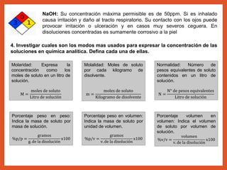 NaOH: Su concentración máxima permisible es de 50ppm. Si es inhalado
causa irritación y daño al tracto respiratorio. Su contacto con los ojos puede
provocar irritación o ulceración y en casos muy severos ceguera. En
disoluciones concentradas es sumamente corrosivo a la piel
4. Investigar cuales son los modos mas usados para expresar la concentración de las
soluciones en química analítica. Defina cada una de ellas.
Molaridad: Expresa la
concentración como los
moles de soluto en un litro de
solución.
M =
moles de soluto
Litro de solución
Molalidad: Moles de soluto
por cada kilogramo de
disolvente.
m =
moles de soluto
Kilogramo de disolvente
Normalidad: Número de
pesos equivalentes de soluto
contenidos en un litro de
solución.
N =
N° de pesos equivalentes
Litro de solución
Porcentaje peso en peso:
Indica la masa de soluto por
masa de solución.
%p/p =
gramos
g. de la disolución
x100
Porcentaje peso en volumen:
Indica la masa de soluto por
unidad de volumen.
%p/v =
gramos
v. de la disolución
x100
Porcentaje volumen en
volumen: Indica el volumen
de soluto por volumen de
solución.
%v/v =
volumen
v. de la disolución
x100
 