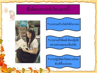 ข้อคิดจากการทา โครงการนี้ 
• การอ่านสร้างวินัยให้ตัวเราเอง 
• การอ่านที่ได้ผลดี ต้องปฏิบัติ 
อย่างสม่า เสมอจนเป็นนิสัย 
• หากปฏิบัติต่อไปผลการเรียน 
ต้องดีขึ้นแน่นอน 
 