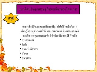 แนวคิดปรัชญา๶ศรษฐกิจพอเพียงของโครงการ 
สรุป 
ตามหลักปรัชญา๶ศรษฐกิจพอเพียง ทา ให้ข้าพเจ้าเกิดการ 
เรียนรู้และพัฒนาการใช้ชีวิตแบบพอเพียง ซึ่งแสดงออกทั้ง 
การคิด การพูด การกระทา ที่วัดประเมินจาก 5 ด้านคือ 
• การวางแผน 
• จิตใจ 
• ความรับผิดชอบ 
• สังคม 
• คุณธรรม 
 