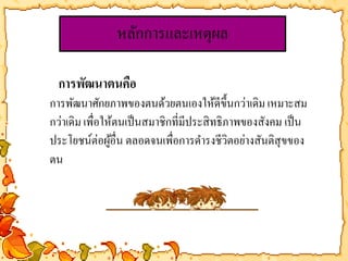 หลักการและเหตุผล 
การพัฒนาตนคือ 
การพัฒนาศักยภาพของตนด้วยตนเองให้ดีขึ้นกว่าเดิม เหมาะสม 
กว่าเดิม เพื่อให้ตนเป็นสมาชิกที่มีประสิทธิภาพของสังคม เป็น 
ประโยชน์ต่อผู้อื่น ตลอดจนเพื่อการดา รงชีวิตอย่างสันติสุขของ 
ตน 
 