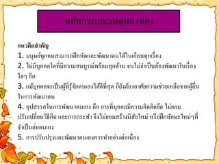 หลักการและเหตุผล (ต่อ) 
แนวคิดสาคัญ 
1. มนุษย์ทุกคนสามารถฝึกหัดและพัฒนาตนได้ในเกือบทุกเรื่อง 
2. ไม่มีบุคคลใดที่มีความสมบูรณ์พร้อมทุกด้าน จนไม่จา เป็นต้องพัฒนาในเรื่อง 
ใดๆ อีก 
3. แม้บุคคลจะเป็นผู้ที่รู้จักตนเองได้ดีที่สุด ก็ยังต้องอาศัยความช่วยเหลือจากผู้อื่น 
ในการพัฒนาตน 
4. อุปสรรคในการพัฒนาตนเอง คือ การที่บุคคลมีความคิดติดยึด ไม่ยอม 
ปรับเปลี่ยนวิธีคิด และการกระทา จึงไม่ยอมสร้างนิสัยใหม่ หรือฝึกทักษะใหม่ๆที่ 
จา เป็นต่อตนเอง 
5. การปรับปรุงและพัฒนาตนเองควรทา อย่างต่อเนื่อง 
 