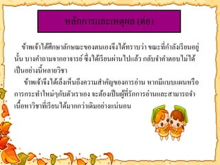 หลักการและเหตุผล (ต่อ) 
ข้าพเจ้าได้ศึกษาลักษณะของตนเองจึงได้ทราบว่า ขณะที่กา ลังเรียนอยู่ 
นั้น บางคา ถามจากอาจารย์ ซึ่งได้เรียนผ่านไปแล้ว กลับจา คา ตอบไม่ได้ 
เป็นอย่างนี้หลายวิชา 
ข้าพเจ้าจึงได้เล็งเห็นถึงความสา คัญของการอ่าน หากมีแบบแผนหรือ 
การกระทา ใหม่ๆกับตัวเราเอง จะต้องเป็นผู้ที่รักการอ่านและสามารถจา 
เนื้อหาวิชาที่เรียนได้มากกว่าเดิมอย่างแน่นอน 
 