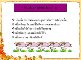 วัตถุประสงค์ของโครงการ 
 เพื่อเพิ่มประสิทธิภาพและคุณภาพในการจา ให้มากขึ้น 
 เพื่อขจัดคุณลักษณะที่ไม่ต้องการออกจากตัวเอง 
 เพื่อสร้างวินัยในการอ่านให้กับตนเอง 
เพื่อปรับปรุงผลการเรียนให้ดีขึ้น 
 เพื่อทบทวนบทเรียนไปในตัว 
 