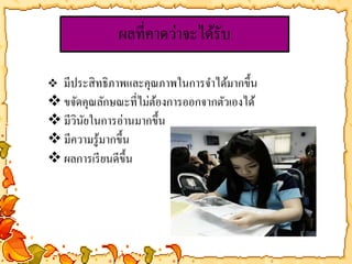 ผลที่คาดว่าจะได้รับ 
 มีประสิทธิภาพและคุณภาพในการจา ได้มากขึ้น 
 ขจัดคุณลักษณะที่ไม่ต้องการออกจากตัวเองได้ 
มีวินัยในการอ่านมากขึ้น 
มีความรู้มากขึ้น 
ผลการเรียนดีขึ้น 
 