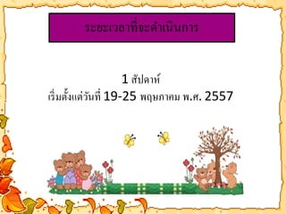 ระยะเวลาที่จะดา เนินการ 
1 สัปดาห์ 
เริ่มตั้งแต่วันที่ 19-25 พฤษภาคม พ.ศ. 2557 
 