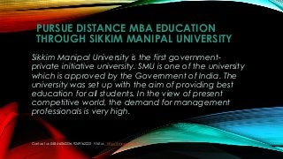 PURSUE DISTANCE MBA EDUCATION
THROUGH SIKKIM MANIPAL UNIVERSITY
Sikkim Manipal University is the first government-
private initiative university. SMU is one of the university
which is approved by the Government of India. The
university was set up with the aim of providing best
education for all students. In the view of present
competitive world, the demand for management
professionals is very high.
Contact us: 0484-6062226, 9249162222 Visit us: http://smu.aabasoft.com/
 