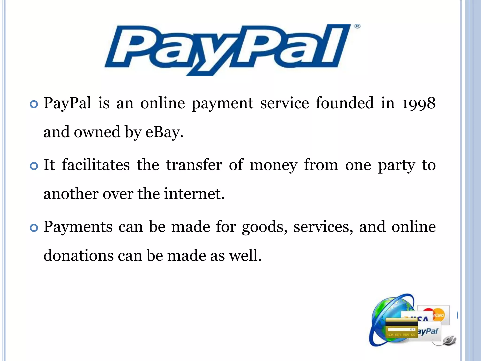  PayPal is an online payment service founded in 1998 
and owned by eBay. 
 It facilitates the transfer of money from one party to 
another over the internet. 
 Payments can be made for goods, services, and online 
donations can be made as well. 
 