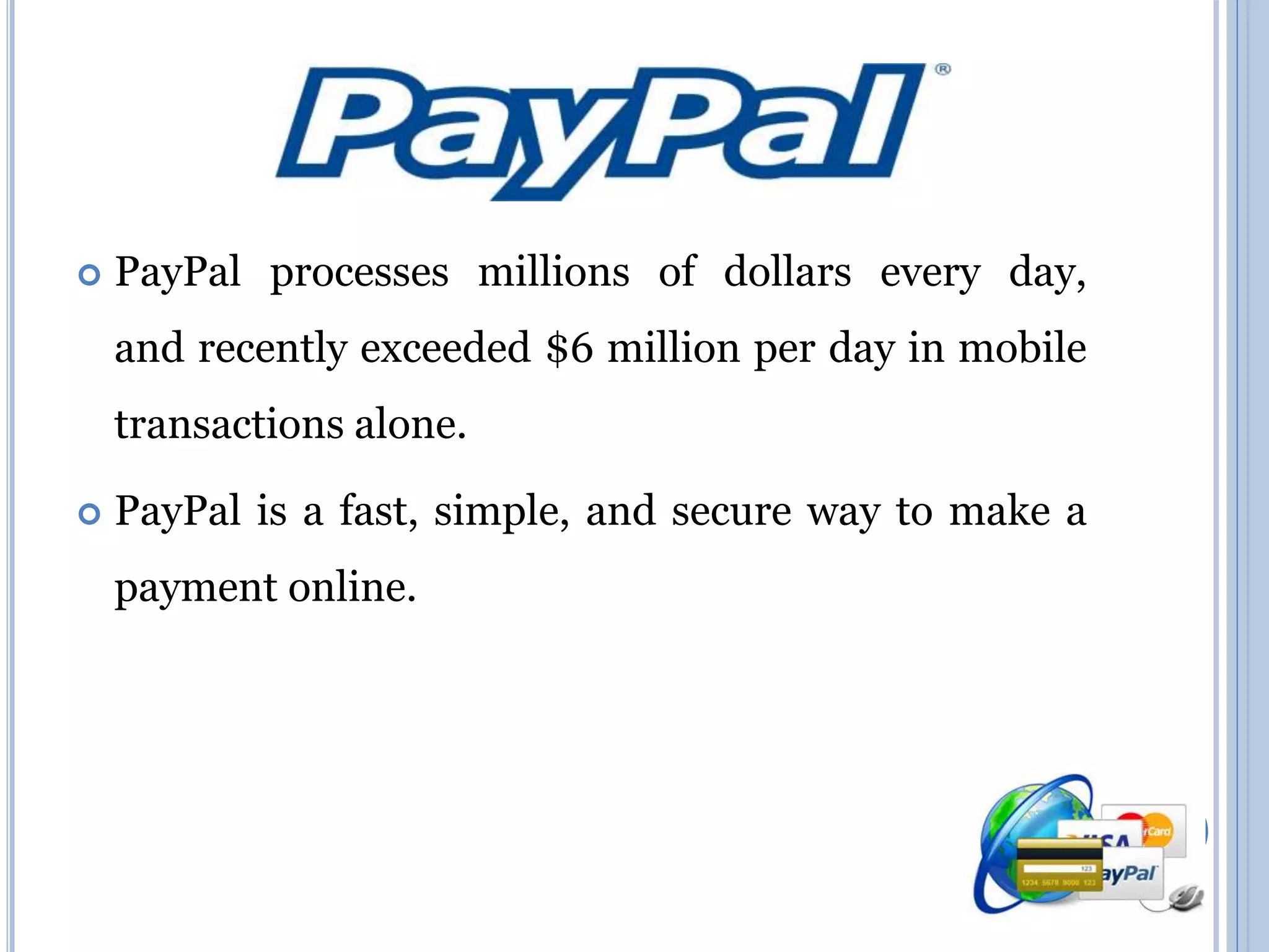  PayPal processes millions of dollars every day, 
and recently exceeded $6 million per day in mobile 
transactions alone. 
 PayPal is a fast, simple, and secure way to make a 
payment online. 
 
