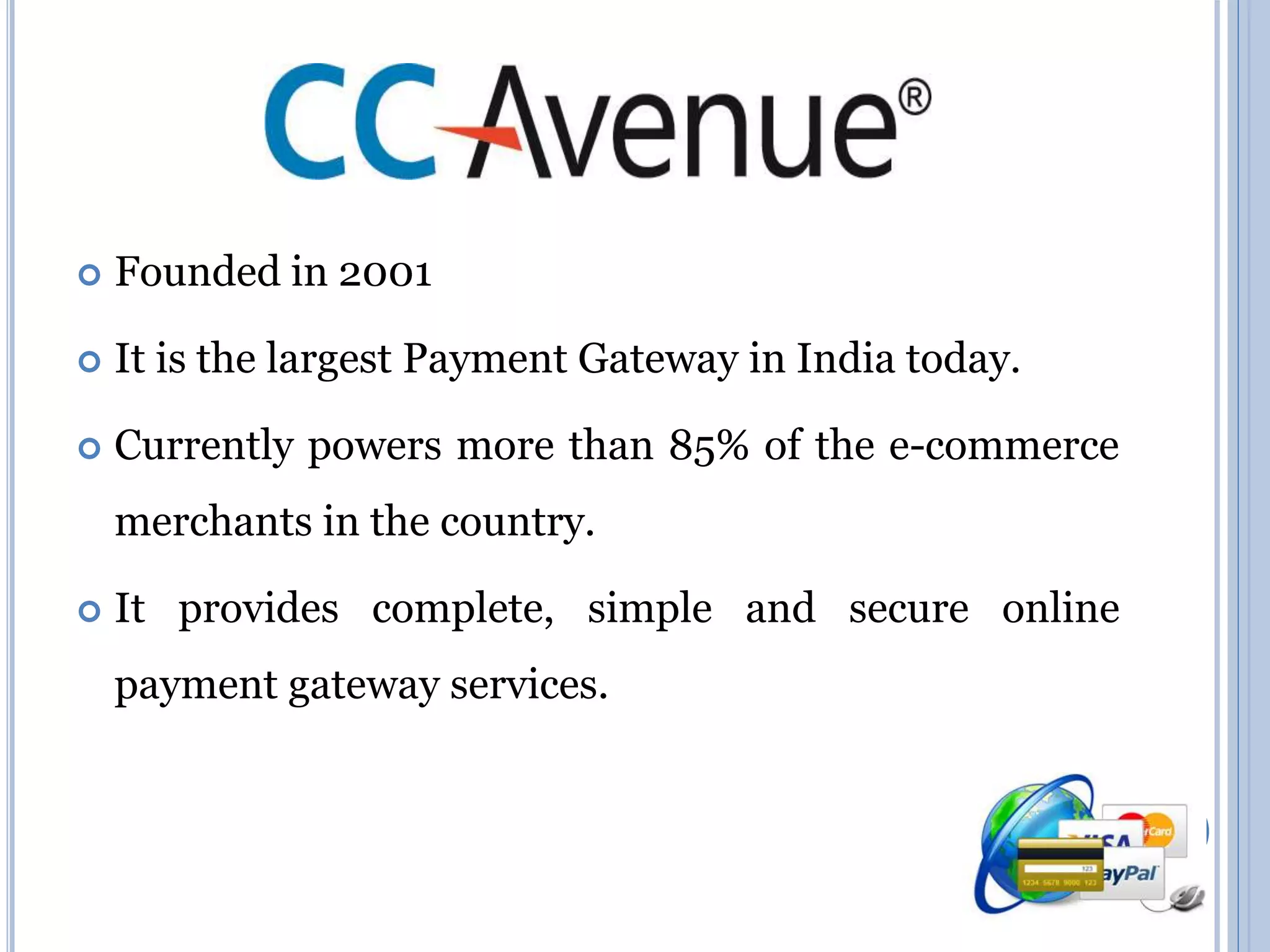  Founded in 2001 
 It is the largest Payment Gateway in India today. 
 Currently powers more than 85% of the e-commerce 
merchants in the country. 
 It provides complete, simple and secure online 
payment gateway services. 
 