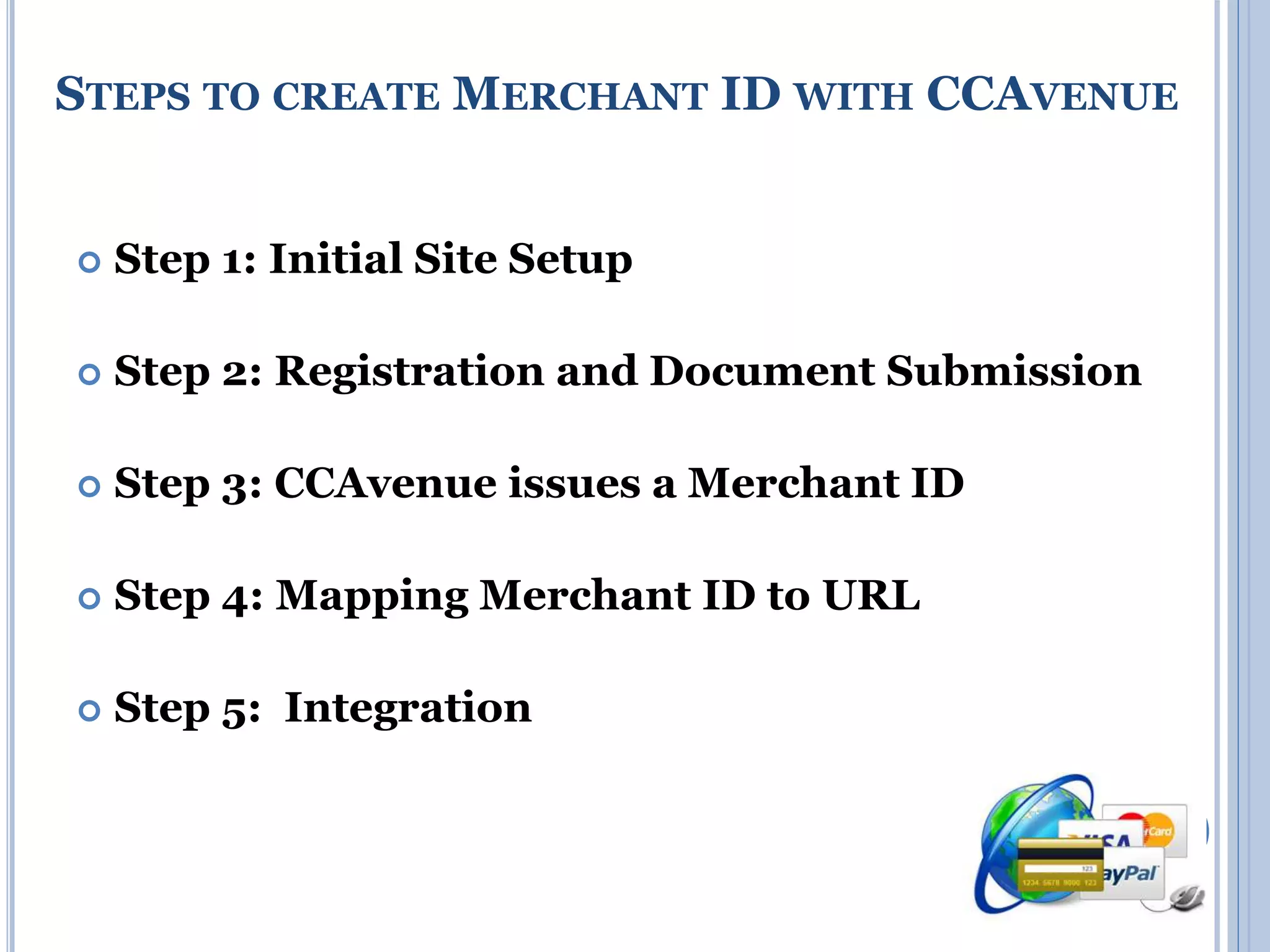 STEPS TO CREATE MERCHANT ID WITH CCAVENUE 
 Step 1: Initial Site Setup 
 Step 2: Registration and Document Submission 
 Step 3: CCAvenue issues a Merchant ID 
 Step 4: Mapping Merchant ID to URL 
 Step 5: Integration 
 